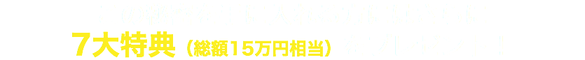 この秘密を手に入れる方にはさらに 7大特典（総額15万円相当）をプレゼント！