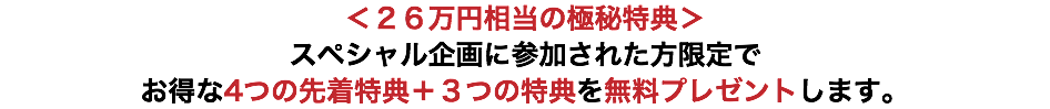＜２６万円相当の極秘特典＞ スペシャル企画に参加された方限定で お得な4つの先着特典＋３つの特典を無料プレゼントします。